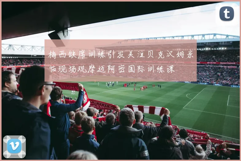 梅西缺席训练引发关注贝克汉姆亲临现场观摩迈阿密国际训练课