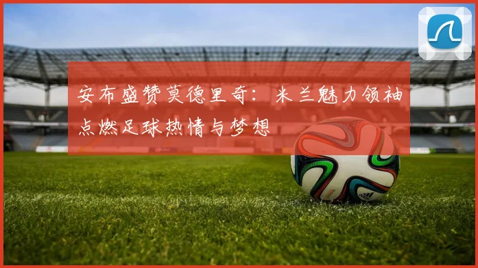 安布盛赞莫德里奇：米兰魅力领袖点燃足球热情与梦想