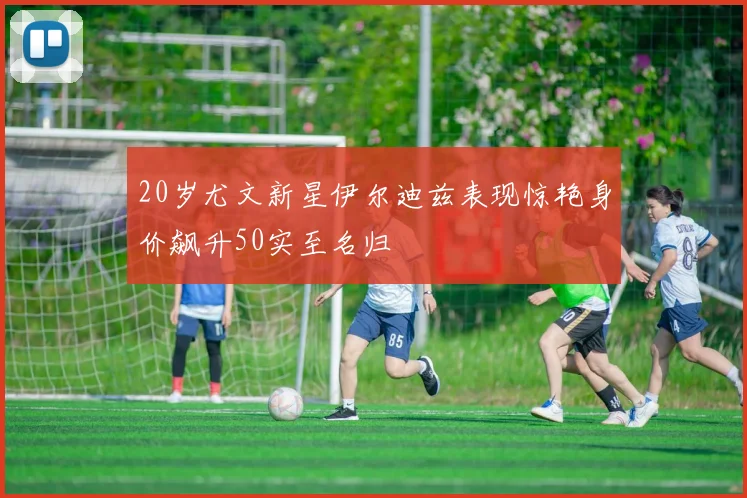 20岁尤文新星伊尔迪兹表现惊艳身价飙升50实至名归