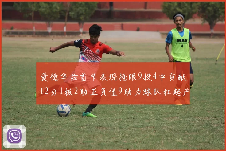 爱德华兹首节表现抢眼9投4中贡献12分1板2助正负值9助力球队扛起产量