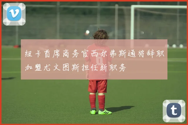 纽卡首席商务官西尔弗斯通将辞职加盟尤文图斯担任新职务