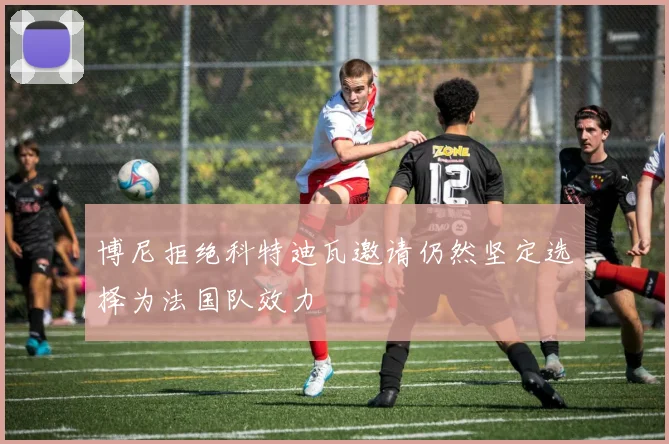 博尼拒绝科特迪瓦邀请仍然坚定选择为法国队效力