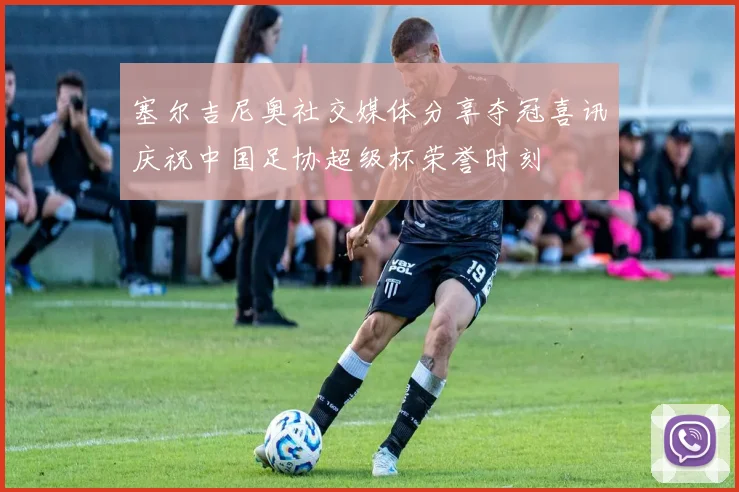 塞尔吉尼奥社交媒体分享夺冠喜讯庆祝中国足协超级杯荣誉时刻