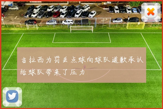 吉拉西为罚丢点球向球队道歉承认给球队带来了压力