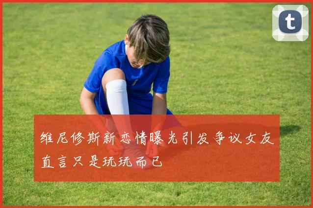 维尼修斯新恋情曝光引发争议女友直言只是玩玩而已