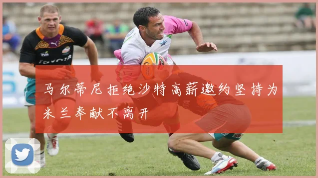马尔蒂尼拒绝沙特高薪邀约坚持为米兰奉献不离开