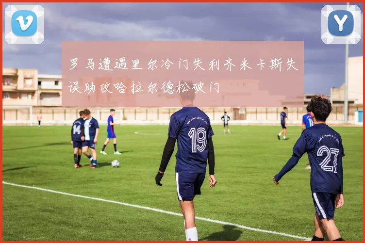 罗马遭遇里尔冷门失利齐米卡斯失误助攻哈拉尔德松破门