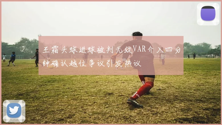 王霜头球进球被判无效VAR介入四分钟确认越位争议引发热议