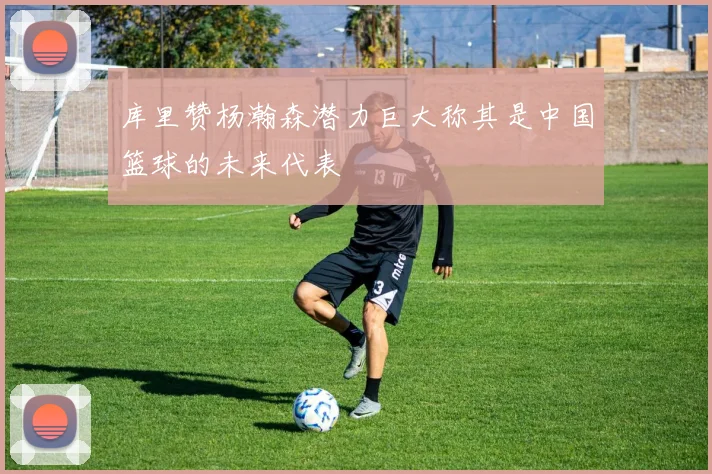 库里赞杨瀚森潜力巨大称其是中国篮球的未来代表