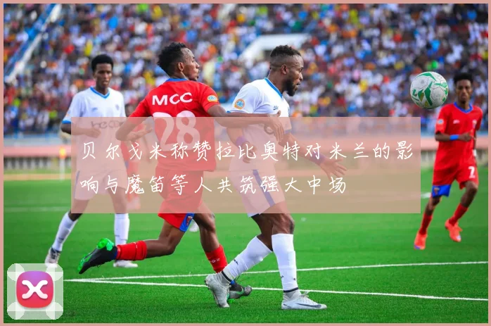 贝尔戈米称赞拉比奥特对米兰的影响与魔笛等人共筑强大中场