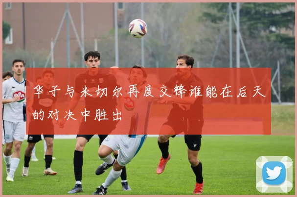 华子与米切尔再度交锋谁能在后天的对决中胜出