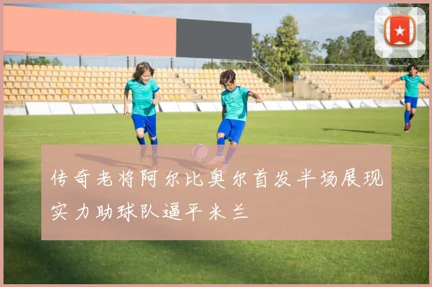 传奇老将阿尔比奥尔首发半场展现实力助球队逼平米兰