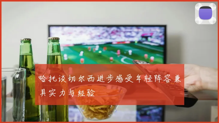 哈托谈切尔西进步感受年轻阵容兼具实力与经验