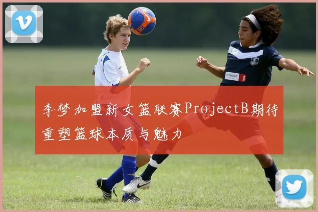 李梦加盟新女篮联赛ProjectB期待重塑篮球本质与魅力