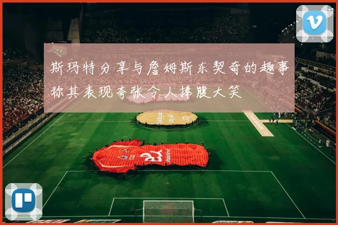 斯玛特分享与詹姆斯东契奇的趣事称其表现夸张令人捧腹大笑