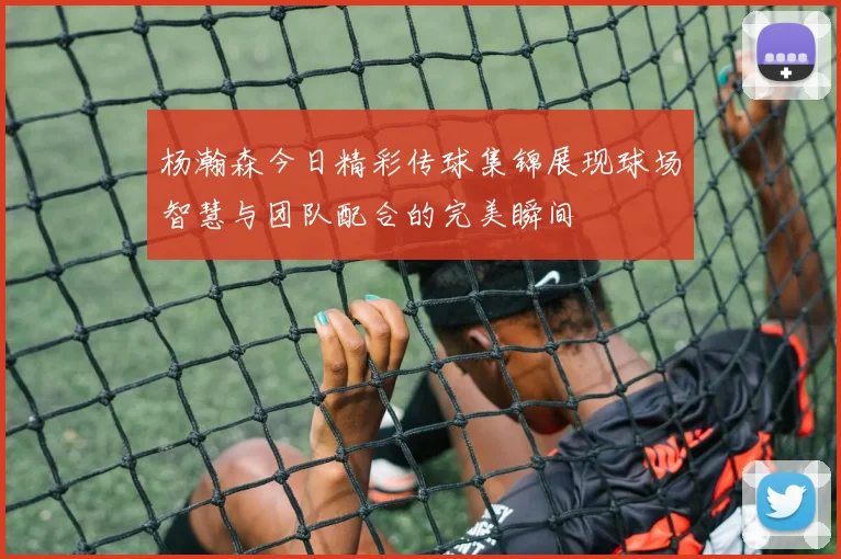 杨瀚森今日精彩传球集锦展现球场智慧与团队配合的完美瞬间
