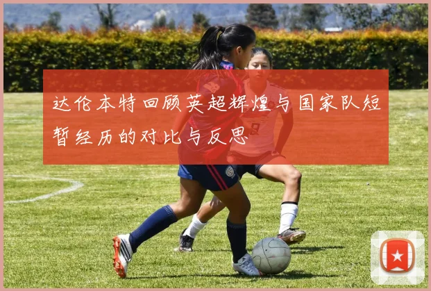 达伦本特回顾英超辉煌与国家队短暂经历的对比与反思