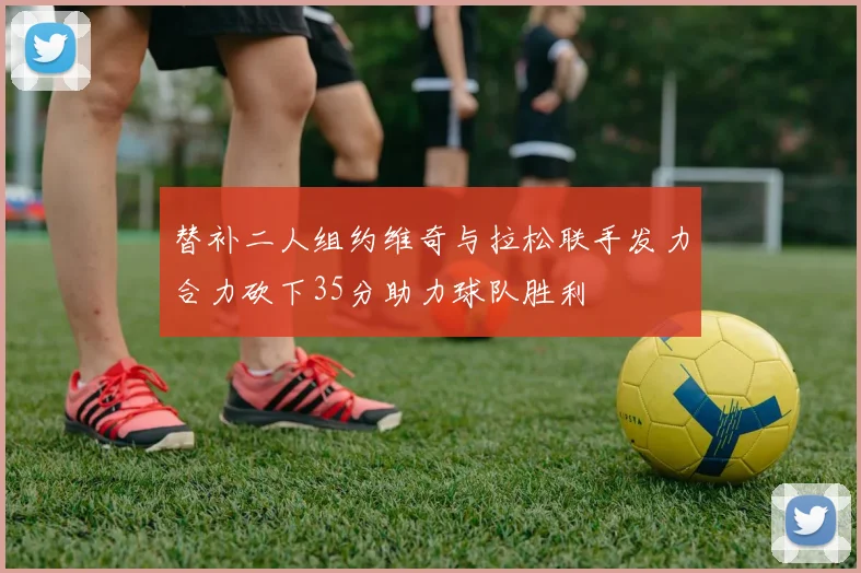 替补二人组约维奇与拉松联手发力合力砍下35分助力球队胜利