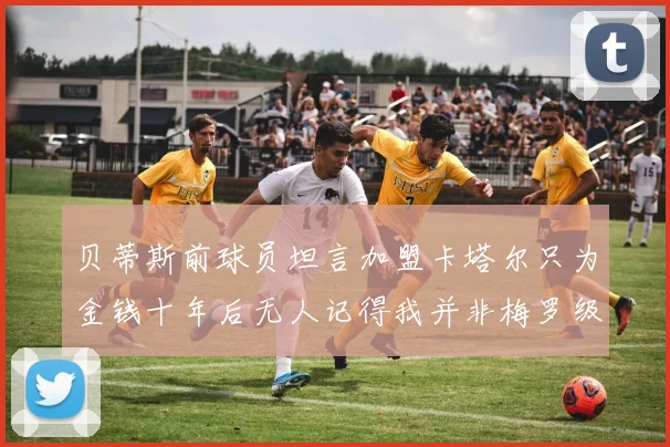 贝蒂斯前球员坦言加盟卡塔尔只为金钱十年后无人记得我并非梅罗级别