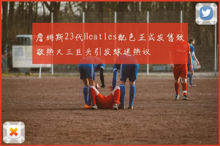 詹姆斯23代Heatles配色正式发售致敬热火三巨头引发球迷热议