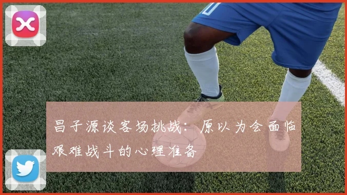 昌子源谈客场挑战：原以为会面临艰难战斗的心理准备