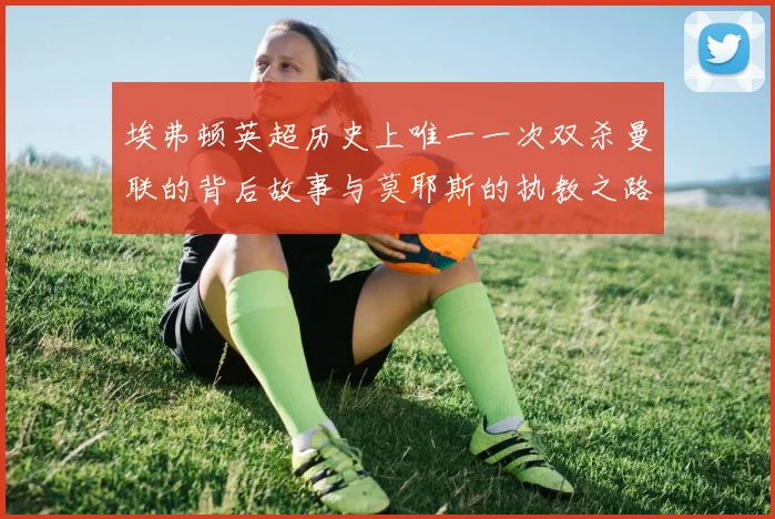 埃弗顿英超历史上唯一一次双杀曼联的背后故事与莫耶斯的执教之路