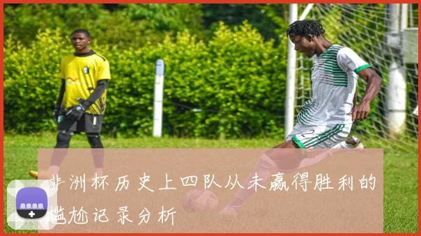 非洲杯历史上四队从未赢得胜利的尴尬记录分析