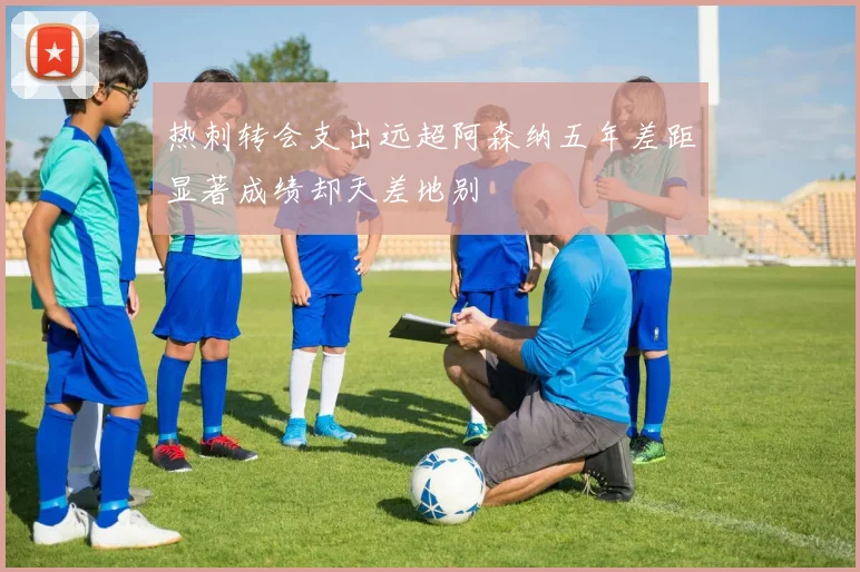 热刺转会支出远超阿森纳五年差距显著成绩却天差地别