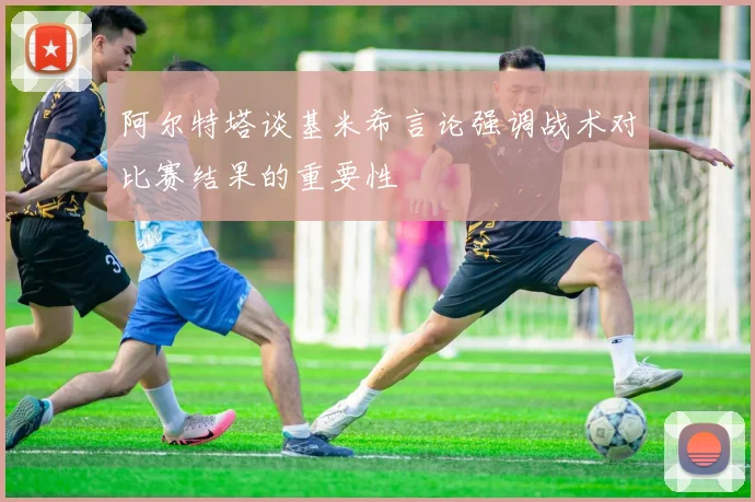 阿尔特塔谈基米希言论强调战术对比赛结果的重要性