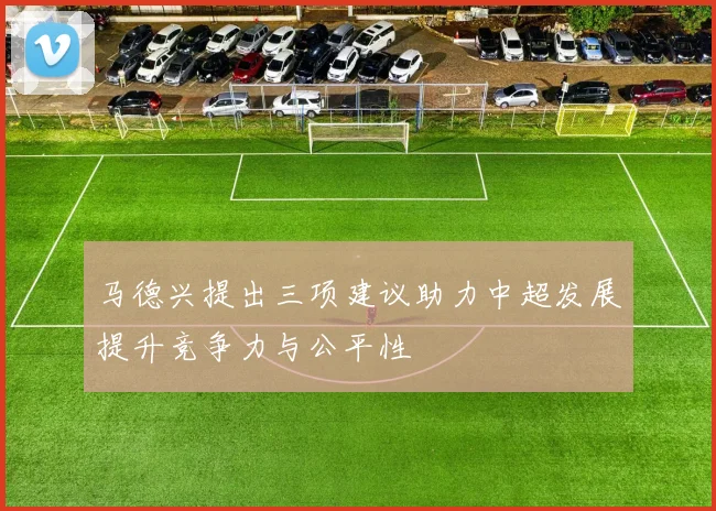 马德兴提出三项建议助力中超发展提升竞争力与公平性